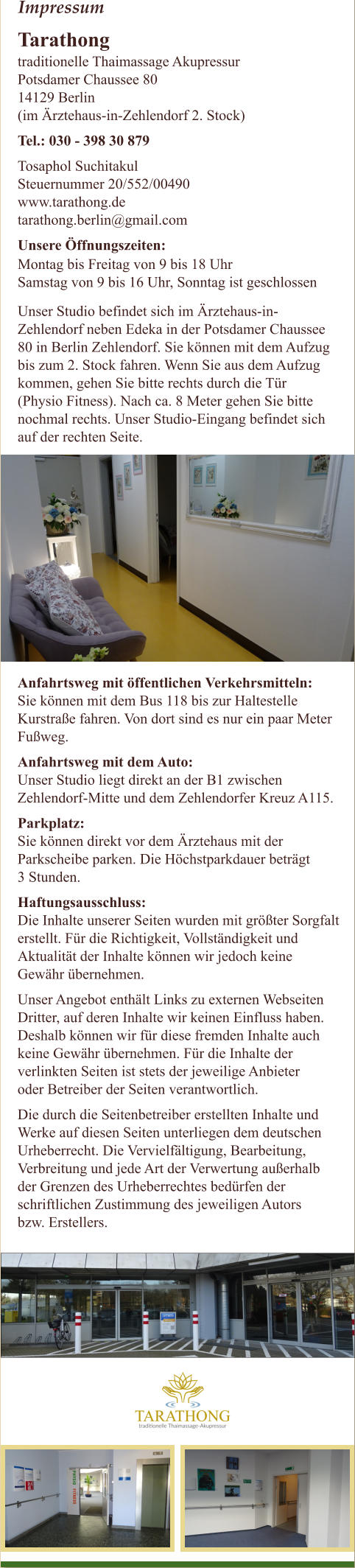 Impressum Tarathong  traditionelle Thaimassage Akupressur Potsdamer Chaussee 80  14129 Berlin (im �rztehaus-in-Zehlendorf 2. Stock) Tel.: 030 - 398 30 879 Tosaphol Suchitakul Steuernummer 20/552/00490 www.tarathong.de  tarathong.berlin@gmail.com  Unsere �ffnungszeiten:   Montag bis Freitag von 9 bis 18 Uhr Samstag von 9 bis 16 Uhr, Sonntag ist geschlossen  Unser Studio befindet sich im �rztehaus-in- Zehlendorf neben Edeka in der Potsdamer Chaussee  80 in Berlin Zehlendorf. Sie k�nnen mit dem Aufzug  bis zum 2. Stock fahren. Wenn Sie aus dem Aufzug  kommen, gehen Sie bitte rechts durch die T�r  (Physio Fitness). Nach ca. 8 Meter gehen Sie bitte  nochmal rechts. Unser Studio-Eingang befindet sich  auf der rechten Seite.  Anfahrtsweg mit �ffentlichen Verkehrsmitteln: Sie k�nnen mit dem Bus 118 bis zur Haltestelle  Kurstra�e fahren. Von dort sind es nur ein paar Meter  Fu�weg. Anfahrtsweg mit dem Auto: Unser Studio liegt direkt an der B1 zwischen  Zehlendorf-Mitte und dem Zehlendorfer Kreuz A115. Parkplatz: Sie k�nnen direkt vor dem �rztehaus mit der  Parkscheibe parken. Die H�chstparkdauer betr�gt  3 Stunden. Haftungsausschluss: Die Inhalte unserer Seiten wurden mit gr��ter Sorgfalt  erstellt. F�r die Richtigkeit, Vollst�ndigkeit und  Aktualit�t der Inhalte k�nnen wir jedoch keine  Gew�hr �bernehmen. Unser Angebot enth�lt Links zu externen Webseiten  Dritter, auf deren Inhalte wir keinen Einfluss haben.  Deshalb k�nnen wir f�r diese fremden Inhalte auch  keine Gew�hr �bernehmen. F�r die Inhalte der  verlinkten Seiten ist stets der jeweilige Anbieter  oder Betreiber der Seiten verantwortlich. Die durch die Seitenbetreiber erstellten Inhalte und  Werke auf diesen Seiten unterliegen dem deutschen  Urheberrecht. Die Vervielf�ltigung, Bearbeitung,  Verbreitung und jede Art der Verwertung au�erhalb  der Grenzen des Urheberrechtes bed�rfen der  schriftlichen Zustimmung des jeweiligen Autors  bzw. Erstellers.