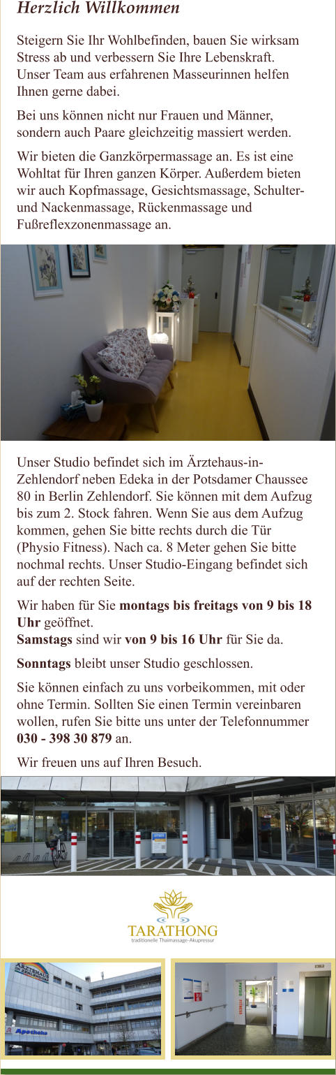 Herzlich Willkommen Steigern Sie Ihr Wohlbefinden, bauen Sie wirksam Stress ab und verbessern Sie Ihre Lebenskraft. Unser Team aus erfahrenen Masseurinnen helfen  Ihnen gerne dabei. Bei uns k�nnen nicht nur Frauen und M�nner, sondern auch Paare gleichzeitig massiert werden. Wir bieten die Ganzk�rpermassage an. Es ist eine Wohltat f�r Ihren ganzen K�rper. Au�erdem bieten  wir auch Kopfmassage, Gesichtsmassage, Schulter-  und Nackenmassage, R�ckenmassage und  Fu�reflexzonenmassage an.   Unser Studio befindet sich im �rztehaus-in- Zehlendorf neben Edeka in der Potsdamer Chaussee  80 in Berlin Zehlendorf. Sie k�nnen mit dem Aufzug  bis zum 2. Stock fahren. Wenn Sie aus dem Aufzug  kommen, gehen Sie bitte rechts durch die T�r  (Physio Fitness). Nach ca. 8 Meter gehen Sie bitte  nochmal rechts. Unser Studio-Eingang befindet sich  auf der rechten Seite.  Wir haben f�r Sie montags bis freitags von 9 bis 18  Uhr ge�ffnet.  Samstags sind wir von 9 bis 16 Uhr f�r Sie da.  Sonntags bleibt unser Studio geschlossen. Sie k�nnen einfach zu uns vorbeikommen, mit oder  ohne Termin. Sollten Sie einen Termin vereinbaren  wollen, rufen Sie bitte uns unter der Telefonnummer  030 - 398 30 879 an.  Wir freuen uns auf Ihren Besuch.